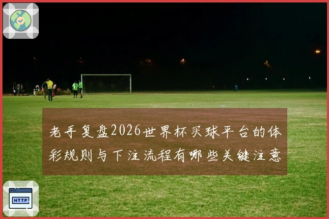 老手复盘2026世界杯买球平台的体彩规则与下注流程有哪些关键注意事项